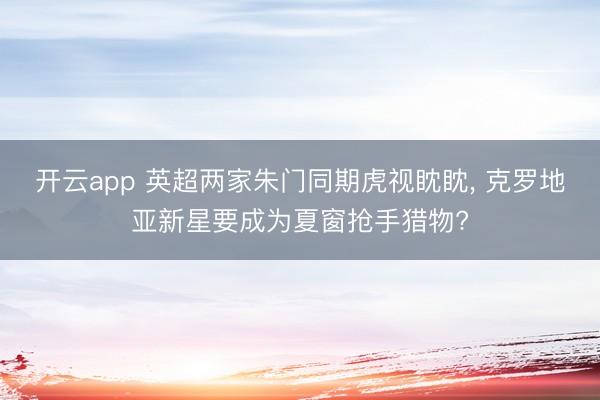 开云app 英超两家朱门同期虎视眈眈, 克罗地亚新星要成为夏窗抢手猎物?