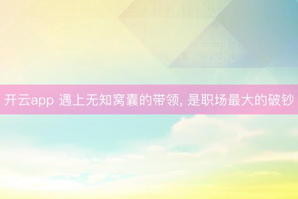 开云app 遇上无知窝囊的带领， 是职场最大的破钞